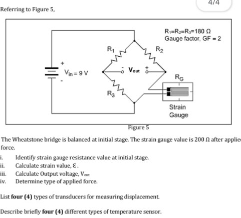 4/4
Referring to Figure 5,
The Wheatstone bridge is balanced at initial stage. The strain gauge value is 200 Ω after applie
force.
i. Identify strain gauge resistance value at initial stage.
ii. Calculate strain value, E .
iii. Calculate Output voltage, Ve
iv. Determine type of applied force.
List four (4) types of transducers for measuring displacement.
Describe briefly four (4) different types of temperature sensor.