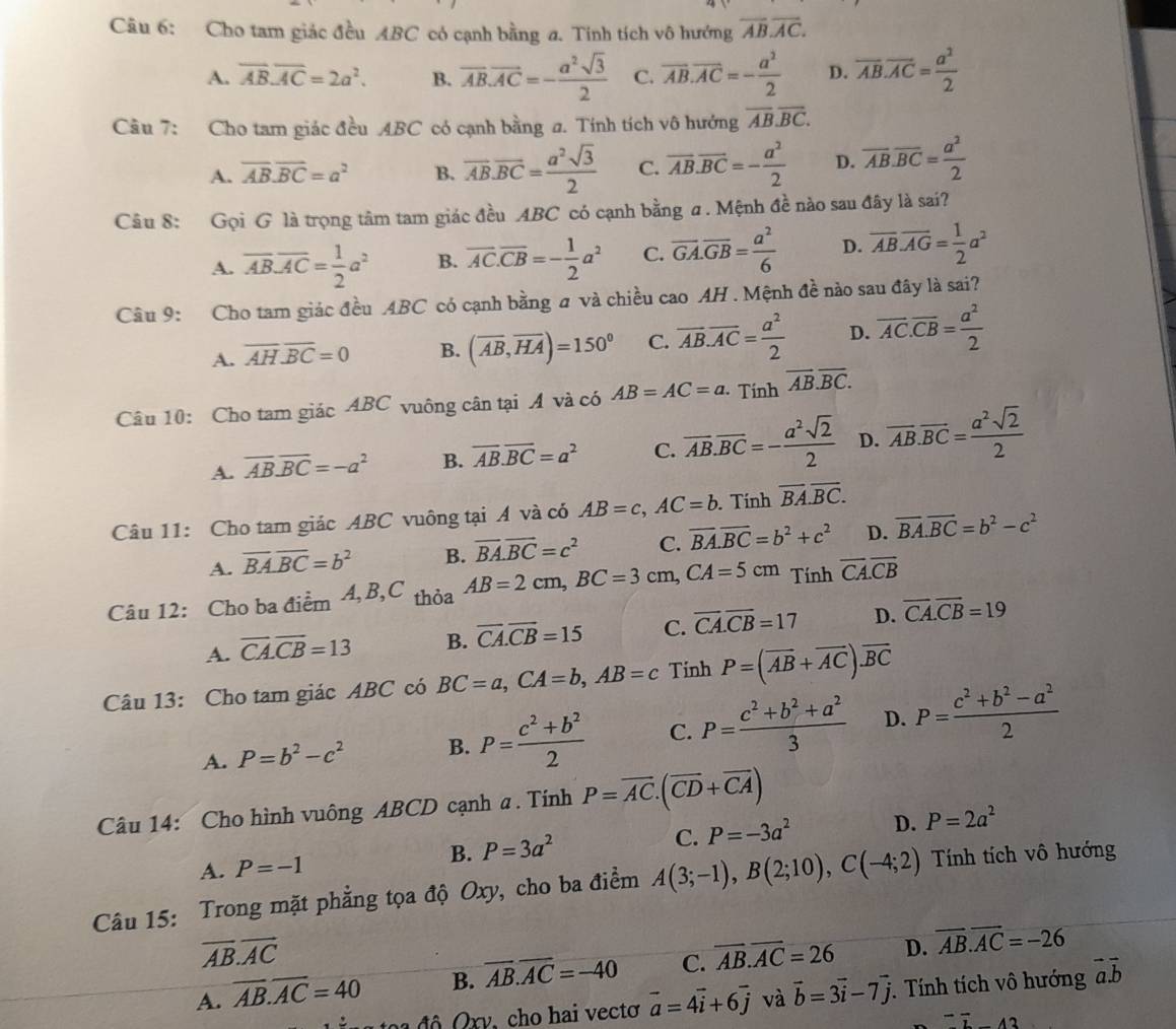 Cho tam giác đều ABC có cạnh bằng a. Tính tích vô hướng overline AB.overline AC.
A. overline AB.overline AC=2a^2. B. vector AB.vector AC=- a^2sqrt(3)/2  C. overline AB.overline AC=- a^2/2  D. overline AB.overline AC= a^2/2 
Câu 7: Cho tam giác đều ABC có cạnh bằng a. Tính tích vô hướng overline AB.overline BC.
A. overline AB.overline BC=a^2 B. overline AB.overline BC= a^2sqrt(3)/2  C. overline AB.overline BC=- a^2/2  D. overline AB.overline BC= a^2/2 
Câu 8: Gọi G là trọng tâm tam giác đều ABC có cạnh bằng a . Mệnh đề nào sau đây là sai?
A. overline ABoverline AC= 1/2 a^2 B. overline AC.overline CB=- 1/2 a^2 C. overline GA.overline GB= a^2/6  D. overline AB.overline AG= 1/2 a^2
Câu 9: Cho tam giác đều ABC có cạnh bằng a và chiều cao AH . Mệnh đề nào sau đây là sai?
A. overline AH.overline BC=0 B. (overline AB,overline HA)=150° C. overline AB.overline AC= a^2/2  D. overline AC.overline CB= a^2/2 
Câu 10: Cho tam giác ABC vuông cân tại A và có AB=AC=a · Tính overline AB.overline BC.
A. overline AB.overline BC=-a^2 B. overline AB.overline BC=a^2 C. overline AB.overline BC=- a^2sqrt(2)/2  D. overline AB.overline BC= a^2sqrt(2)/2 
Câu 11: Cho tam giác ABC vuông tại A và có AB=c,AC=b. Tính overline BA.overline BC.
A. overline BA.overline BC=b^2 B. vector BA.vector BC=c^2 C. overline BA.overline BC=b^2+c^2 D. vector BA.vector BC=b^2-c^2
Câu 12: Cho ba điểm 4, B,C thỏa AB=2cm,BC=3cm,CA=5cm Tính overline CA.overline CB
A. overline CA.overline CB=13 B. overline CA.overline CB=15 C. overline CA.overline CB=17 D. overline CA.overline CB=19
Câu 13: Cho tam giác ABC có BC=a,CA=b,AB=c Tính P=(overline AB+overline AC).overline BC
A. P=b^2-c^2 B. P= (c^2+b^2)/2  C. P= (c^2+b^2+a^2)/3  D. P= (c^2+b^2-a^2)/2 
Câu 14: Cho hình vuông ABCD cạnh a . Tính P=overline AC.(overline CD+overline CA)
B. P=3a^2 C. P=-3a^2 D. P=2a^2
A. P=-1
Câu 15: Trong mặt phẳng tọa độ Oxy, cho ba điểm A(3;-1),B(2;10),C(-4;2) Tính tích vô hướng
overline AB.overline AC
A. overline AB.overline AC=40 B. overline AB.overline AC=-40 C. overline AB.overline AC=26 D. overline AB.overline AC=-26
t   đ ô   Q xy, cho hai vectơ vector a=4vector i+6vector j và vector b=3vector i-7vector j.  Tính tích vô hướng vector a.vector b^(-overline I)42