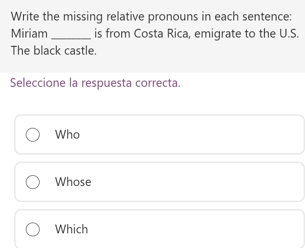 Write the missing relative pronouns in each sentence:
Miriam_ is from Costa Rica, emigrate to the U.S.
The black castle.
Seleccione la respuesta correcta.
Who
Whose
Which