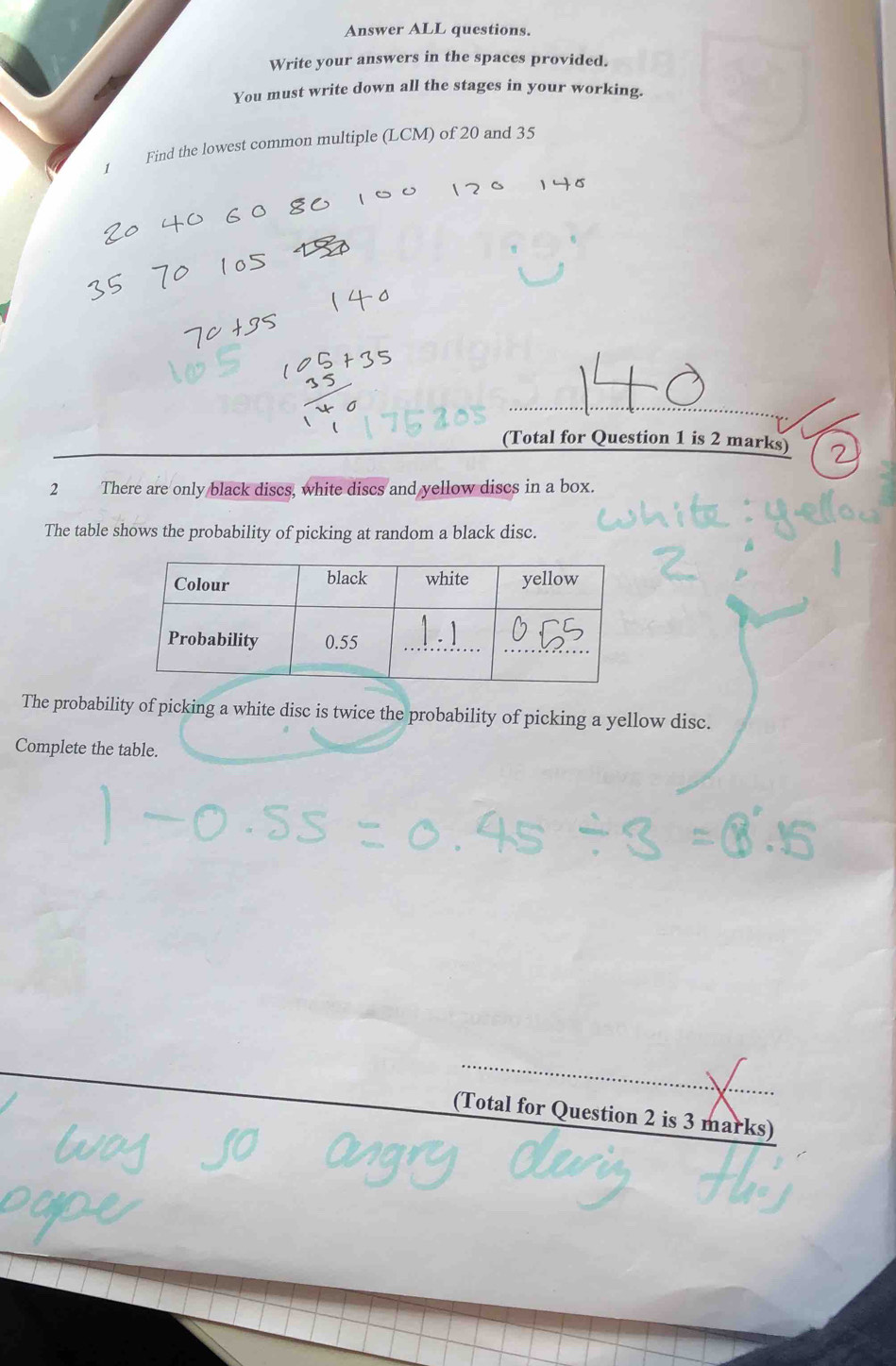 Answer ALL questions. 
Write your answers in the spaces provided. 
You must write down all the stages in your working. 
Find the lowest common multiple (LCM) of 20 and 35
(Total for Question 1 is 2 marks) 
2 There are only black discs, white discs and yellow discs in a box. 
The table shows the probability of picking at random a black disc. 
The probability of picking a white disc is twice the probability of picking a yellow disc. 
Complete the table. 
(Total for Question 2 is 3 marks)