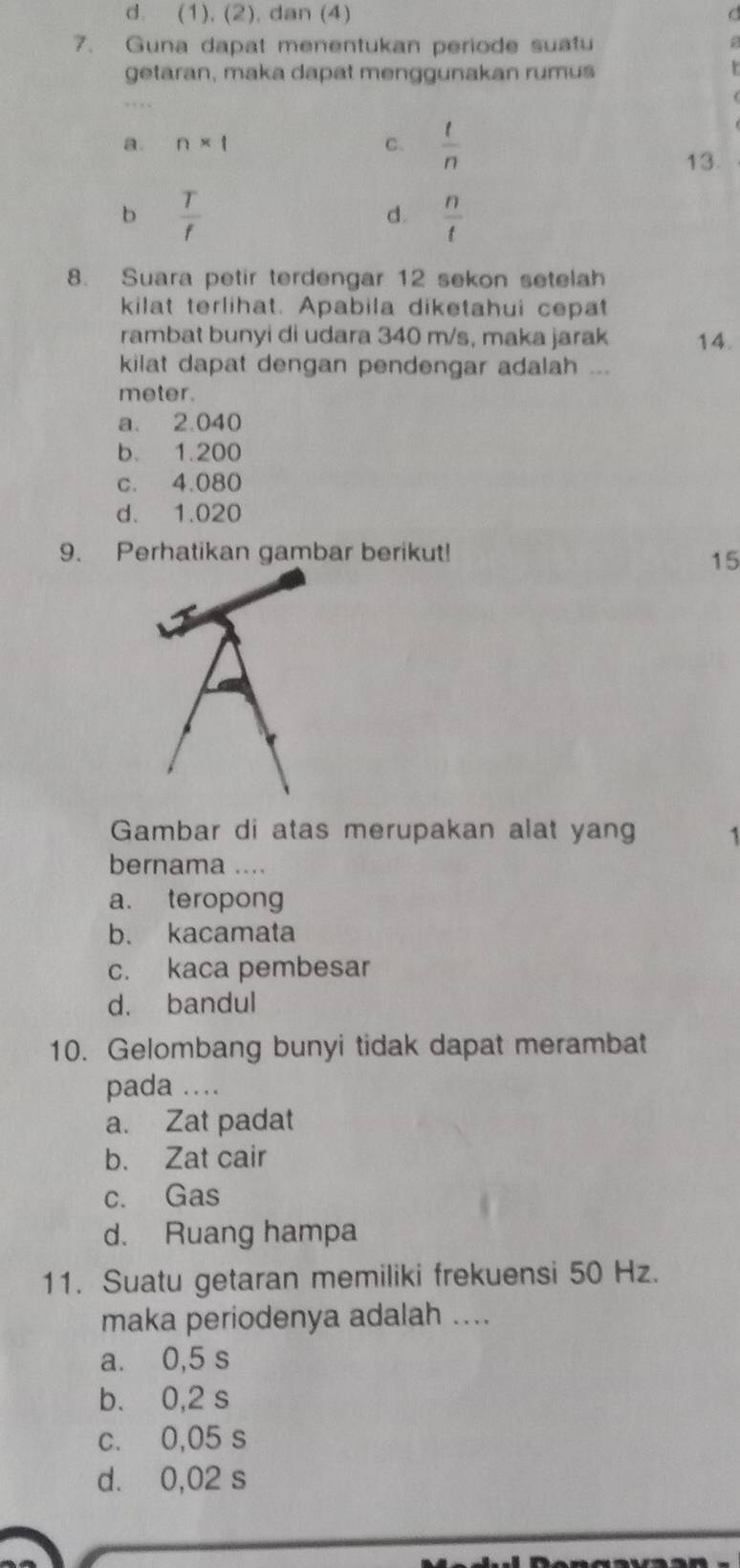 d. (1), (2), dan (4)
7. Guna dapat menentukan periode suafu
;
getaran, maka dapat menggunakan rumus
a. n* t C.  t/n 
13
b  T/f 
d.  n/t 
8. Suara petir terdengar 12 sekon setelah
kilat terlihat. Apabila diketahui cepat
rambat bunyi di udara 340 m/s, maka jarak 14.
kilat dapat dengan pendengar adalah ...
meter.
a. 2.040
b. 1.200
c. 4.080
d. 1.020
9. Perhatikan gambar berikut!
15
Gambar di atas merupakan alat yang 1
bernama ....
a. teropong
b. kacamata
c. kaca pembesar
d. bandul
10. Gelombang bunyi tidak dapat merambat
pada ...
a. Zat padat
b. Zat cair
c. Gas
d. Ruang hampa
11. Suatu getaran memiliki frekuensi 50 Hz.
maka periodenya adalah ....
a. 0,5 s
b. 0,2 s
c. 0,05 s
d. 0,02 s