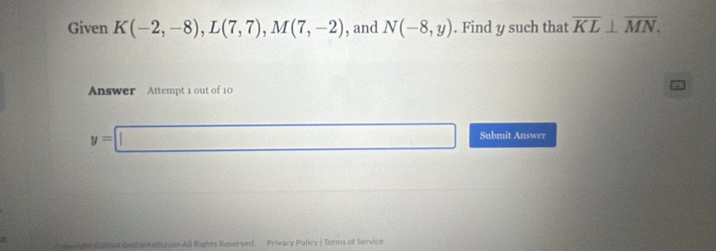 Given K(-2,-8), L(7,7), M(7,-2) , and N(-8,y). Find y such that overline KL⊥ overline MN. 
Answer Attempt 1 out of 10
y=□ Submit Answer 
a onea ne 2 2094 Colt ant the com All Rights Reserved. Privacy Policy | Terms of Service