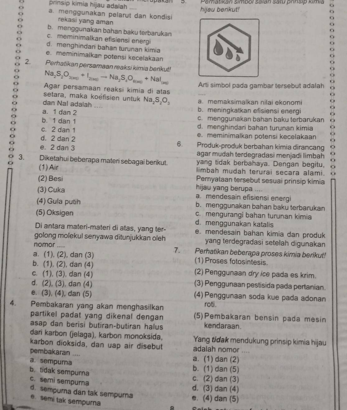 Perhatikan simbol salán satu prinsip kimia
D 
prinsip kimia hijau adalah ....
hijau berikut!
a. menggunakan pelarut dan kondisi
rekasi yang aman
b. menggunakan bahan baku terbarukan
c. meminimalkan efisiensi energi
d. menghindari bahan turunan kimia
e. meminimalkan potensi kecelakaan
2. Perhatikan persamaan reaksi kimia berikut!
Na_2S_2O_3(aq)+I_2(aq)to Na_2S_4O_6(aq)+NaI_(aq)
Arti simbol pada gambar tersebut adalah
Agar persamaan reaksi kimia di atas
setara, maka koëfisien untuk Na_2S_2O_3 a. memaksimalkan nilai ekonomi
dan Nal adalah ....
a. 1 dan 2
b. meningkatkan efisiensi energi
b. 1 dan 1 c. menggunakan bahan baku terbarukan
d. menghindari bahan turunan kimia
c. 2 dan 1 e. meminimalkan potensi kecelakaan
d. 2 dan 2
e. 2 dan 3
6. Produk-produk berbahan kimia dirancang
agar mudah terdegradasi menjadi limbah a
3. Diketahui beberapa materi sebagai berikut. yang tidak berbahaya. Dengan begitu,
(1) Air limbah mudah terurai secara alami.
(2) Besi
Pernyataan tersebut sesuai prinsip kimia
hijau yang berupa ….
(3) Cuka a. mendesain efisiensi energi
(4) Gula putih b. menggunakan bahan baku terbarukan
(5) Oksigen c. mengurangi bahan turunan kimia
d. menggunakan katalis
Di antara materi-materi di atas, yang ter- e. mendesain bahan kimia dan produk
golong molekul senyawa ditunjukkan oleh yang terdegradasi setelah digunakan
nomor ....
7.
a. (1), (2), dan (3)     Perhatikan beberapa proses kimia berikut!
(1) Proses fotosintesis.
b. (1), (2), dan (4) (2) Penggunaan dry ice pada es krim.
c. (1), (3), dan (4)
d. (2), (3), dan (4) (3) Penggunaan pestisida pada pertanian.
e. (3), (4), dan (5) (4)Penggunaan soda kue pada adonan
4. Pembakaran yang akan menghasilkan
roti.
partikel padat yang dikenal dengan (5)Pembakaran bensin pada mesin
asap dan berisi butiran-butiran halus kendaraan.
dari karbon (jelaga), karbon monoksida, Yang tidak mendukung prinsip kimia hijau
karbon dioksida, dan uap air disebut adalah nomor ....
pembakaran ....
a. (1) dan (2)
a. sempurna b. (1) dan (5)
b. tidak sempurna
c. semi sempurna
c. (2) dan (3)
d. (3) dan (4)
d. sempurna dan tak sempurna e. (4) dan (5)
e. semi tak sempurna