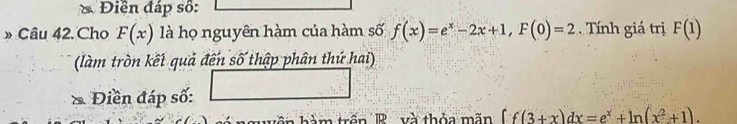 Điền đáp số: 
» Câu 42. Cho F(x) là họ nguyên hàm của hàm số f(x)=e^x-2x+1, F(0)=2 Tính giá trị F(1)
(làm tròn kết quả đến số thập phân thứ hai) 
* Điền đáp số: 
m trên R và thỏa m ãn ff(3+x)dx=e^x+ln (x^2+1).