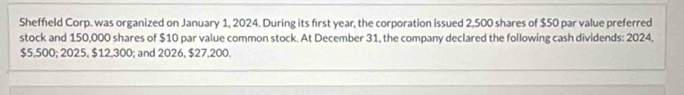 Sheffield Corp. was organized on January 1, 2024. During its first year, the corporation issued 2,500 shares of $50 par value preferred 
stock and 150,000 shares of $10 par value common stock. At December 31, the company declared the following cash dividends: 2024,
$5,500; 2025, $12,300; and 2026, $27,200.