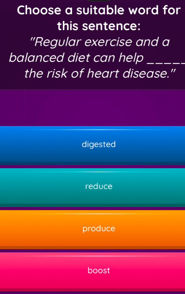 Choose a suitable word for
this sentence:
''Regular exercise and a
balanced diet can help_
the risk of heart disease."
digested
reduce
produce
boost