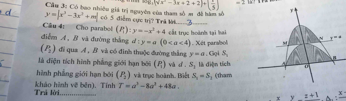 log _3(surd x^2-3x+2+2)+( 1/5 ) =2
Câu 3: Có bao nhiêu giá trị nguyên của tham số m đề hàm số
y
y=|x^3-3x^2+m| có 5 điểm cực trị? Trã lời.... 
Câu 4: Cho parabol (P_1):y=-x^2+4 cắt trục hoành tại hai N y=a
điểm A, B và đường thắng d:y=a(0. Xét parabol
M
(P_2) đi qua A , B và có đỉnh thuộc đường thẳng y=a. Gọi S_1 B 
là diện tích hình phẳng giới hạn bởi (P_1) và d . S_2 là diện tích 
A 
hình phẳng giới hạn bởi (P_2) và trục hoành. Biết S_1=S_2 (tham 
khảo hình vẽ bên). Tính T=a^3-8a^2+48a. 
Trả lời_
x y z+1 A.:frac x-