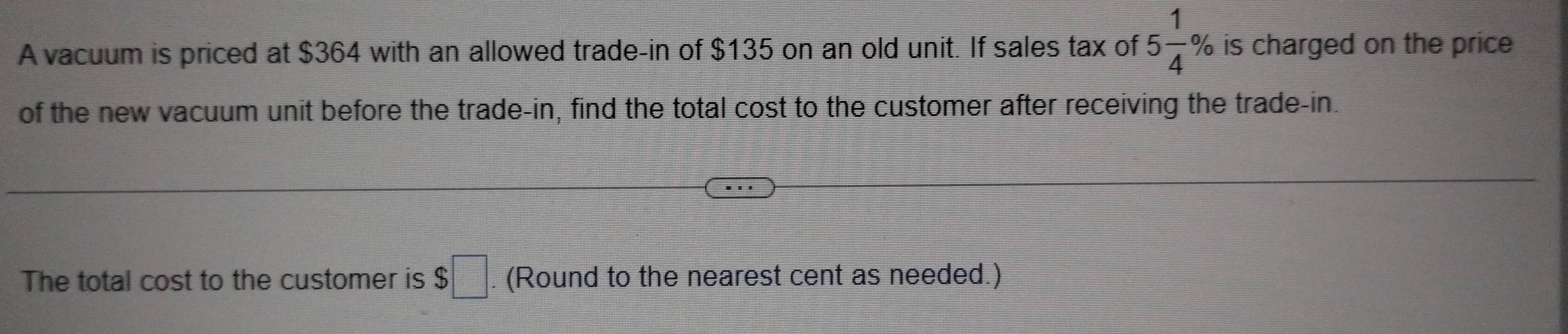 A vacuum is priced at $364 with an allowed trade-in of $135 on an old unit. If sales tax of 5 1/4 % is charged on the price 
of the new vacuum unit before the trade-in, find the total cost to the customer after receiving the trade-in. 
The total cost to the customer is $□. (Round to the nearest cent as needed.)