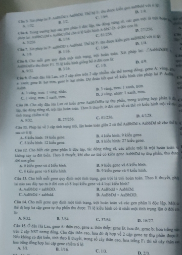 D. 1 4
Cầm 5. Xên pháp lại P: AaBHD2 x AnBbDk 730^2 Tể F: thu được kiên gan naBbỏi vớn n lp
A. □ 32 B. 1/2. C. S
Câa s. Trong trường tợp các pen phin t độc lập, tác động trờng rề, các gen trội là trội boàn c, ti nó
D 2^7/2^4/8
pp lại: AulhCzDd s AaBbCzDd cho t lệ kiểu hình A-NC4 ở đi con l
A. 3/296 B. 1/16 C. 81/256
Cầm 7, Xát phép lại P xaBh0D x AaB(id. Thể M F: hu được kiêu gen saBBDi với tí lộ: C.
D. 1/4
A38 B. 1/16 C. 1/8t
Că 8.Cho mỗi gen quy định một sinh tạng, trội hoàn toàn. Xột phép lai. ♂AabbD
C
AulĐa thu được F1. Tì lệ kiêu hình giống bố ở đời con là D. 4 9. ccl
A. 9/72 B. 3/16 C. 1/8.
Cầm %. Ở một đặu Há Lan, vớt 2 cúp alen trên 2 cập nhiễm sắc thể tương đồng, gene A: vàng, gi
* sanh: pe B: tự tm, pie h: tạt nhân. Dự đoàn kết quả về kiểu hình của phép lại P. Aalin
e
AsBlb A. 3 vàng, tưn 1 vàng, nhân
C. I vàng, trưn: 1 xanh, trom D. 3 ving, nhăn: 1 xanh, tron. B. 3 ving, trom: 1 xanh, tron
Cầm 10, Cho cây đậu Hà Lan có kiểu gene AaBbDdEe tự thụ phần, trong trường hợp phần lì đaợ
tinh trạng chiếnu ti lệ: lip, tác động rếng rế, trội lần hoám toám. Theo li thuyết, ở đời sau số cả thể có kiểu hình trột về cưu c
V
A. 9/32 B. 27/256. C. 81/256. D. 4/128.
su có t  Câu 11. Phép lai về 3 cập tinh trạng trội, lận hoàn toàn giữa 2 cá thể AaBbDd x AabbDd sẽ cho thế lý (
A. 8 kiểu hình: 18 kiểu gene.  B. 4 kiểu hình: 9 kiểu gene.
C. 8 kiểu hình: 12 kiểu gene. D. 8 kiểu hình: 27 kiểu gene.
Câu 12. Cho biết các gene phin li độc lập, tác động riêng rê, các allele trội là trội hoàn toán v
không xây ra đột hiển. Theo li thuyết, khí cho cơ thẻ có kiểu gene AabbDd tự thụ phân, thu đượ
đời coa gồm
A. 8 kiểu gene và 4 kiểu hình. B. 9 kiểu gene và 6 kiểu hình.
C. 8 kiểu gene và 6 kiểu hình. D. 9 kiểu gene và 4 kiểu hình.
Cầu 13. Cho biết mỗi gene quy định một tính trang, gen trội là trội hoàn toàn. Theo li thuyết, phố
lai nào sau đây tạo ra ở đời con có 8 loại kiểu gene và 4 loại kiểu hình?
A. AaBbDd×aabbDD B. AaBbdd×AabbDd.
C. AaBbDd × aabbdd. D. AaBbDd×AaBbDD.
Câu 14. Cho mỗi gene quy định một tính trạng, trội hoàn toàn và các gen phân li độc lập. Một c
thể đị hợp ba cập gene tự thụ phần thu được. Tí lệ kiểu hình có it nhất một tính trạng lặn ở đời coa
lác
A. 9/32. B. 3/64. C. 37/64. D. 16/27.
Câu 15, Ở đậu Hà Lan, gene A: thân cao, gene a: thân thập; gene B: hoa đỏ, gene b: hoa trắng nă
trên 2 cập NST tương đồng. Cho địu thân cao, hoa đó đị hợp về 2 cập gene tự thụ phần được F
Nếu không có đột biển, tính theo lí thuyết, trong số cây thân cao, hoa trắng F_1
hoa trắng đồng hợp hai cập gene chiếm ti lệ: thì số cây thân ca
A. 1/8. B. 3/16. C. 1/3. D. 2/3