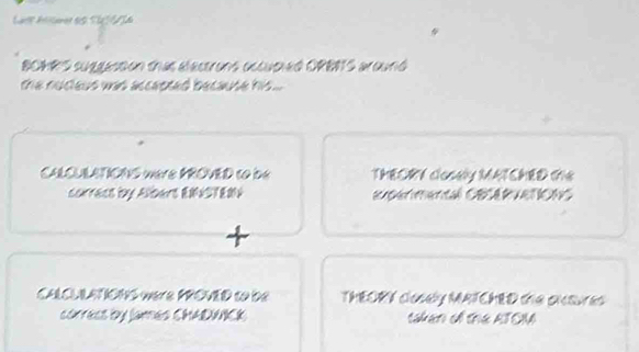 Lare Aer ds S A 
BOMRS suggastion thas electrons occusted ORBRTS around 
the nucleus was accepted because his ... 
CALQULATIONS were MROVED to be THEORY closely MATCHED GS 
correcs by Albars ENSTEM egermental Cacerueticas 
CAlCL LATIONS were PROVED to de THEORY closey MATCHED the onsures 
córrecs by lanes CHADNCK takan of the ATOIM