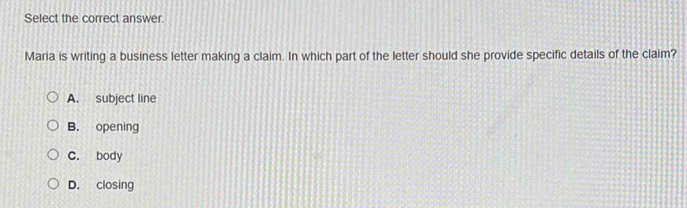 Select the correct answer.
Maria is writing a business letter making a claim. In which part of the letter should she provide specific details of the claim?
A. subject line
B. opening
C. body
D. closing