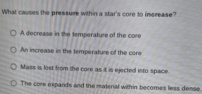 What causes the pressure within a star's core to increase?
A decrease in the temperature of the core
An increase in the temperature of the core
Mass is lost from the core as it is ejected into space.
The core expands and the material within becomes less dense.