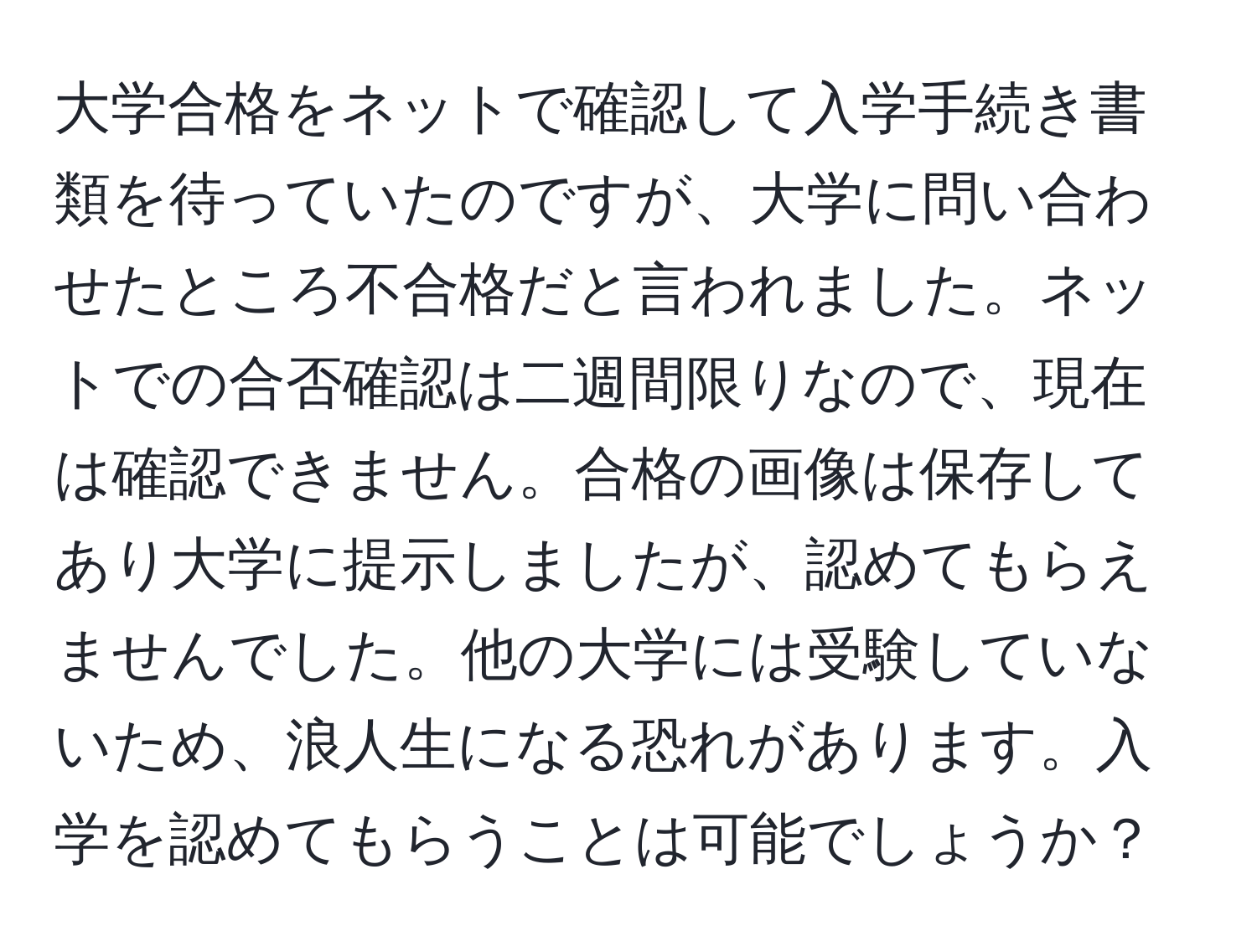 大学合格をネットで確認して入学手続き書類を待っていたのですが、大学に問い合わせたところ不合格だと言われました。ネットでの合否確認は二週間限りなので、現在は確認できません。合格の画像は保存してあり大学に提示しましたが、認めてもらえませんでした。他の大学には受験していないため、浪人生になる恐れがあります。入学を認めてもらうことは可能でしょうか？