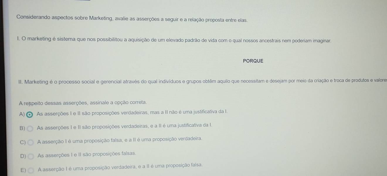 Considerando aspectos sobre Marketing, avalie as asserções a seguir e a relação proposta entre elas.
I. O marketing é sistema que nos possibilitou a aquisição de um elevado padrão de vida com o qual nossos ancestrais nem poderiam imaginar.
PORQUE
II. Marketing é o processo social e gerencial através do qual indivíduos e grupos obtêm aquilo que necessitam e desejam por meio da criação e troca de produtos e valores
A respeito dessas asserções, assinale a opção correta.
A) o As asserções I e II são proposições verdadeiras, mas a II não é uma justificativa da I.
B) As asserções I e II são proposições verdadeiras, e a II é uma justificativa da I.
C) A asserção I é uma proposição falsa, e a II é uma proposição verdadeira.
D) As asserções I e II são proposições falsas.
E) A asserção I é uma proposição verdadeira, e a II é uma proposição falsa.