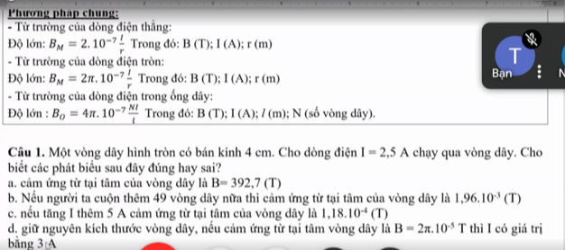 Phương pháp chung:
- Từ trường của dòng điện thắng:
Độ lớn: B_M=2.10^(-7) I/r  Trong đó: B(T); I(A); r(m)
T
- Từ trường của dòng điện tròn: Bạn
Độ lớn: B_M=2π .10^(-7) l/r  Trong đó: B(T); I(A); r(m)
- Từ trường của dòng điện trong ống dây :
Độ lớn : B_0=4π .10^(-7) NI/l  Trong đó: B(T); I(A); I(m); N (số vòng dây).
Câu 1. Một vòng dây hình tròn có bán kính 4 cm. Cho dòng điện I=2,5A chạy qua vòng dây. Cho
biết các phát biểu sau đây đúng hay sai?
a. cảm ứng từ tại tâm của vòng dây là B=392,7(T)
b. Nếu người ta cuộn thêm 49 vòng dây nữa thì cảm ứng từ tại tâm của vòng dây là 1,96.10^(-3)(T)
c. nếu tăng I thêm 5 A cảm ứng từ tại tâm của vòng dây là 1,18.10^(-4)(T)
d. giữ nguyên kích thước vòng dây, nếu cảm ứng từ tại tâm vòng dây là B=2π .10^(-5)T thì I có giá trị
bằng 3:A