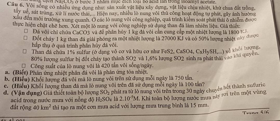 CO_3 ở bước 3 nhăm mục địch loại bó acid lan trong isoamyl acetate.
Câu 6. Vôi sống có nhiều ứng dụng như: sản xuất vật liệu xây dựng, vật liệu chịu nhiệt, khử chua đất trồng,
tấy uế, sát trùng, xử lí nước thải,... Hiện nay, nhiều lò nung vôi thủ công hoạt động tự phát, gây ảnh hưởng
xâu đến môi trường xung quanh. Ở các lò nung vôi công nghiệp, quá trình kiểm soát phát thải ô nhiễm được
thực hiện chặt chẽ hơn. Xét một lò nung với công nghiệp sử dụng than đá làm nhiên liệu. Giả thiết:
Đá vôi chỉ chứa CaCO3 và để phân hủy 1 kg đá vôi cần cung cấp một nhiệt lượng là 1800 KJ.
Đốt cháy 1 kg than đá giải phóng ra một nhiệt lượng là 27000 KJ và có 50% lượng nhiệt này được
hấp thụ ở quá trình phân hủy đá vôi.
Than đá chứa 1% sulfur (ở dạng vô cơ và hữu cơ như FeS2, CaSO4 Cx a ySH,... về khối lượng,
80% lượng sulfur bị đốt cháy tạo thành SO2 và 1,6% lượng SO2 sinh ra phát thải vào khí quyền.
Công suất của lò nung vôi là 420 tấn vôi sống/ngày.
a. (Biết) Phản ứng nhiệt phân đá vôi là phản ứng tỏa nhiệt.
b. (Hiểu) Khối lượng đá vôi mà lò nung vôi trên sử dụng mỗi ngày là 750 tấn.
c. (Hiểu) Khối lượng than đá mà lò nung vôi trên đã sử dụng mỗi ngày là 100 tấn?
d. (Vận dụng) Giả thiết toàn bộ lượng SO_2 phát ra từ lò nung vôi trên trong 30 ngày chuyển hết thành sufuric
acid trong nước mưa với nồng độ H_2SO_4 là 2.10^(-5)M 1. Khi toàn bộ lượng nước mưa này rơi trên một vùng
đất rộng 40km^2 thì tạo ra một cơn mưa acid với lượng mưa trung bình là 15 mm.
Trona 5/6