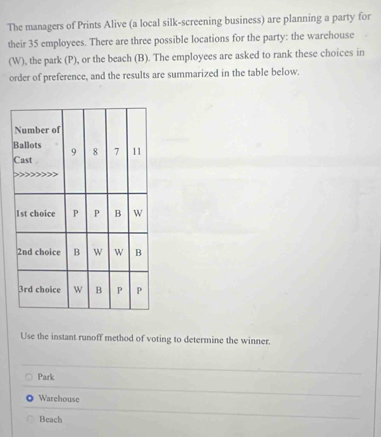 The managers of Prints Alive (a local silk-screening business) are planning a party for
their 35 employees. There are three possible locations for the party: the warehouse
(W), the park (P), or the beach (B). The employees are asked to rank these choices in
order of preference, and the results are summarized in the table below.
Use the instant runoff method of voting to determine the winner.
Park
Warehouse
Beach