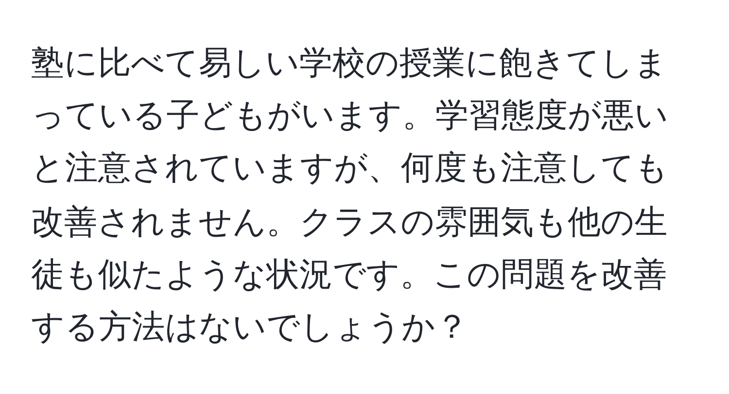 塾に比べて易しい学校の授業に飽きてしまっている子どもがいます。学習態度が悪いと注意されていますが、何度も注意しても改善されません。クラスの雰囲気も他の生徒も似たような状況です。この問題を改善する方法はないでしょうか？