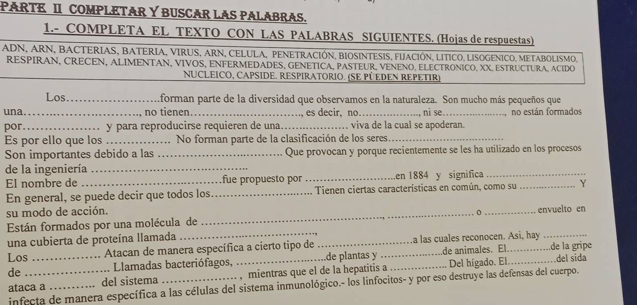 PARTE II COMPLETAR Y BUSCAR LAS PALABRAS.
1.- COMPLETA EL TEXTO CON LAS PALABRAS SIGUIENTES. (Hojas de respuestas)
ADN, ARN, BACTERIAS, BATERIA, VIRUS, ARN, CELULA, PENETRACIÓN, BIOSINTESIS, FIJACIÓN, LITICO, LISOGENICO, METABOLISMO,
RESPIRAN, CRECEN, ALIMENTAN, VIVOS, ENFERMEDADES, GENETICA, PASTEUR, VENENO, ELECTRONICO, XX, ESTRUCTURA, ACIDO
NUCLEICO, CAPSIDE. RESPIRATORIO. (SE PÜEDEN REPETIR)
Los_ forman parte de la diversidad que observamos en la naturaleza. Son mucho más pequeños que
una _no tienen_ , es decir, no_ ni se_ no están formados
por_ y para reproducirse requieren de una._ viva de la cual se apoderan.
Es por ello que los _No forman parte de la clasificación de los seres._
Son importantes debido a las _Que provocan y porque recientemente se les ha utilizado en los procesos
de la ingeniería_
El nombre de _fue propuesto por _en 1884 y significa__
En general, se puede decir que todos los_ Tienen ciertas características en común, como su Y
su modo de acción.
_
Están formados por una molécula de _0_ envuelto en
una cubierta de proteína llamada
Los _ Atacan de manera específica a cierto tipo de __a las cuales reconocen. Asi, hay
de_
Llamadas bacteriófagos, de plantas y de animales. El. .de la gripe
ataca a _del sistema _, mientras que el de la hepatitis a _Del hígado. El
del sida
infecta de manera específica a las células del sistema inmunológico.- los linfocitos- y por eso destruye las defensas del cuerpo.