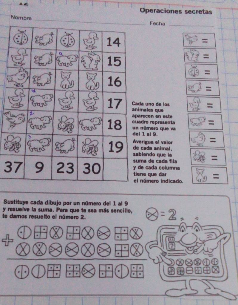 Operaciones secretas
Nombre
Fecha_
5x^(≌)=
overleftrightarrow xi endpmatrix =
(f)=
86,vector a^((-a)=)
uno de los (3,5=)
ales que
ecen en este □ =
ro representa
úmero que va
1 al 9.
igua el valor (3,5): :
ada animal,
endo que la
a de cada fila 8 =
3 cada columna
e que dar  6/9  =
úmero indicado.
Sustituye cada dibujo por un número del 1 al 9
y resuelve la suma. Para que te sea más sencillo, θ =2,
te damos resuelto el número 2.
D+:otimes □ .8 oplus otimes ( □ /6 ,- 7/6 )
* overset overline  · x.
odot _ odot ·  1 bigcirc □ / r odot | odot 2x-1 (48+48).
sqrt[3](100) enclosecircle2