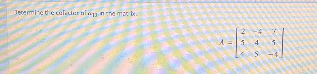 Determine the cofactor of a_13 in the matrix.
A=beginbmatrix 2&-4&7 5&4&5 4&5&-4endbmatrix