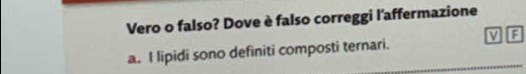 Vero o falso? Dove è falso correggi l'affermazione 
a. I lipidi sono definiti composti ternari. V A