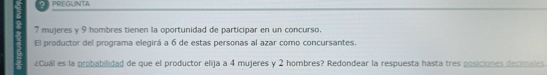 PREGUNTA
7 mujeres y 9 hombres tienen la oportunidad de participar en un concurso. 
El productor del programa elegirá a 6 de estas personas al azar como concursantes. 
¿Cuál es la probabilidad de que el productor elija a 4 mujeres y 2 hombres? Redondear la respuesta hasta tres posiciones decimales.