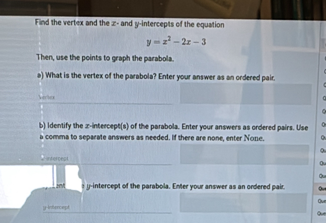 Find the vertex and the x - and y-intercepts of the equation
y=x^2-2x-3
Then, use the points to graph the parabola. 
a) What is the vertex of the parabola? Enter your answer as an ordered pair. 
Vertex C 
Q 
b) Identify the x-intercept(s) of the parabola. Enter your answers as ordered pairs. Use Q 
a comma to separate answers as needed. If there are none, enter None. Q 
Qu 
_intercept 
Qu 
Qu 
ent y-intercept of the parabola. Enter your answer as an ordered pair. Que 
y-intercept Que 
Que