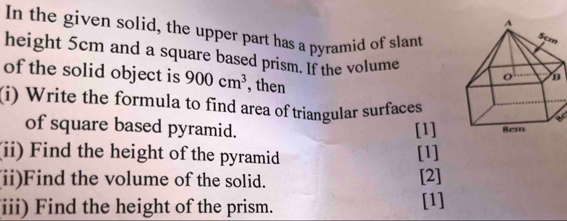 In the given solid, the upper part has a pyramid of slant 
height 5cm and a square based prism. If the volume 
of the solid object is 900cm^3 , then 
(i) Write the formula to find area of triangular surfaces 
of square based pyramid. [1] 
(ii) Find the height of the pyramid [1] 
(ii)Find the volume of the solid. [2] 
(iii) Find the height of the prism. 
[1]