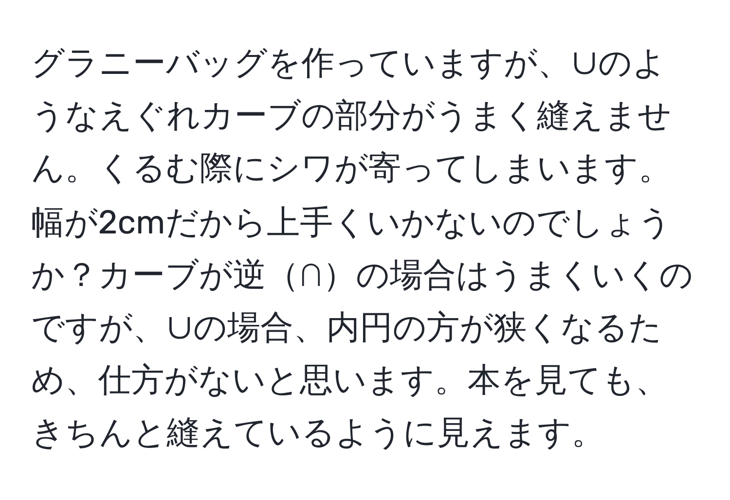 グラニーバッグを作っていますが、∪のようなえぐれカーブの部分がうまく縫えません。くるむ際にシワが寄ってしまいます。幅が2cmだから上手くいかないのでしょうか？カーブが逆∩の場合はうまくいくのですが、∪の場合、内円の方が狭くなるため、仕方がないと思います。本を見ても、きちんと縫えているように見えます。