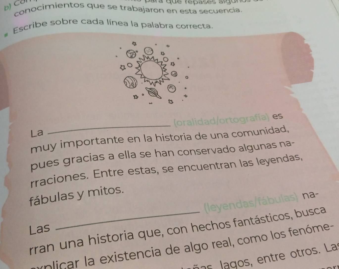 Cơn 
para que repases algún 
conocimientos que se trabajaron en esta secuencía. 
Escribe sobre cada línea la palabra correcta. 
es 
La 
_ 
muy importante en la historia de una comunidad, 
pues gracias a ella se han conservado algunas na- 
rraciones. Entre estas, se encuentran las leyendas, 
fábulas y mitos. 
na- 
Las 
rran una historia que, con hechos fantásticos, busca 
iic xistencia de algo real, como los fenóme- 
e ros. La