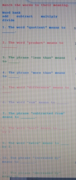 Match the words to their meaning. 
Word bank 
add subtract multiply 
divide 
1. The word "quotient" means to 1
_ , 
2. The word "product" means to 
_. 
3. The phrase "less than" means 
_ 
to 
4. The phrase "more than" means 
_ 
to . 
5. The word "difference" means to 15
_ . 
_ 
6. The word "sum" means to . 
7. The phrase "subtracted from" 
means to _. 
8. The word "half" means to_ 
by 2. 
9. The word "twice" means to_ 
by 2. 
10. The phrase "increased by" 
meāns to _. . 
11. The phrase "decreased by" 
méans t 1