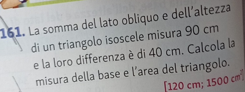 La somma del lato obliquo e dell´altezza 
di un triangolo isoscele misura 90 cm
e la loro differenza è di 40 cm. Calcola la 
misura della base e l’area del triangolo.
[120 cm; 1500cm^2]