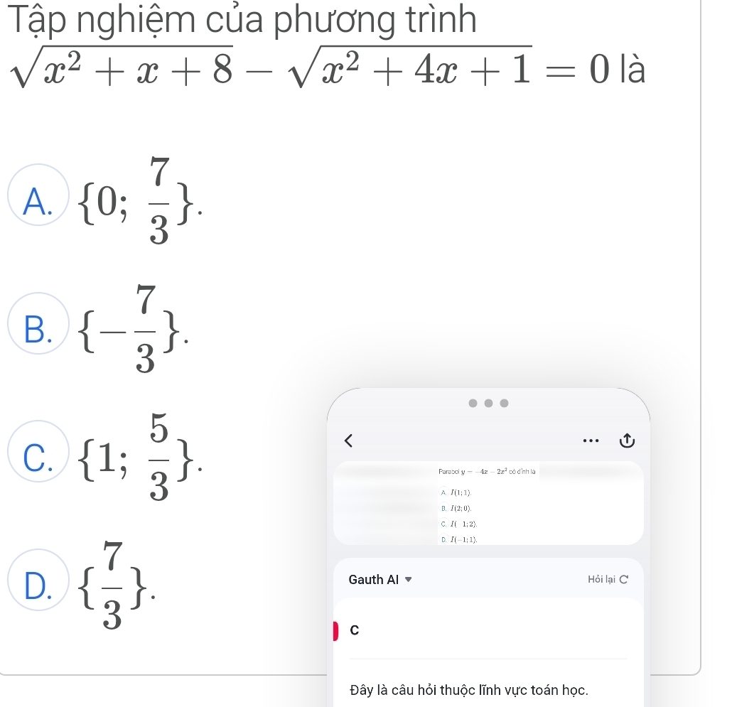 Tập nghiệm của phương trình
sqrt(x^2+x+8)-sqrt(x^2+4x+1)=0 là
A.  0; 7/3 .
B.  - 7/3 .
C.  1; 5/3 . 
Parabol y=-4x-2x^2 có đình là
A I(1;1)
B. I(2;0).
C. I(1;2).
n I(-1;1).
D.   7/3 . Gauth Al Hỏi lại C
C
Đây là câu hỏi thuộc lĩnh vực toán học.