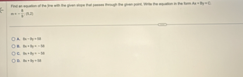 Find an equation of the line with the given slope that passes through the given point. Write the equation in the form Ax+By=C.
m=- 8/9 ;(5,2)
A. 8x-9y=58
B. 8x+9y=-58
C. 9x+8y=-58
D. 8x+9y=58