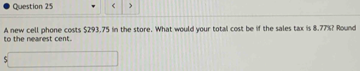 < > 
A new cell phone costs $293.75 in the store. What would your total cost be if the sales tax is 8.77%? Round 
to the nearest cent.
s□