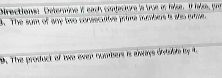 Directions: Determine if each conjecture is true or false. If false, pro 
3. The sum of any two consecutive prime numbers is also prime. 
9. The product of two even numbers is always divisible by 4.