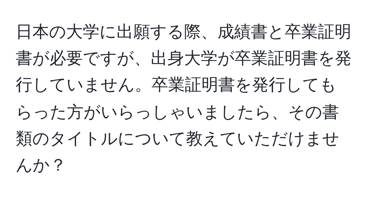 日本の大学に出願する際、成績書と卒業証明書が必要ですが、出身大学が卒業証明書を発行していません。卒業証明書を発行してもらった方がいらっしゃいましたら、その書類のタイトルについて教えていただけませんか？