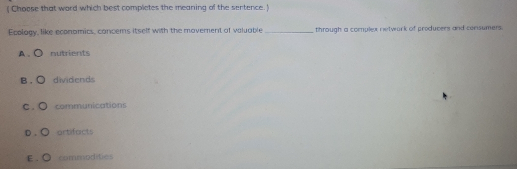 ( Choose that word which best completes the meaning of the sentence. )
Ecology, like economics, concerns itself with the movement of valuable _through a complex network of producers and consumers.
A. ○ nutrients
B . ○ dividends
c . ○ communications
D . ○ artifacts
E . ● commodities
