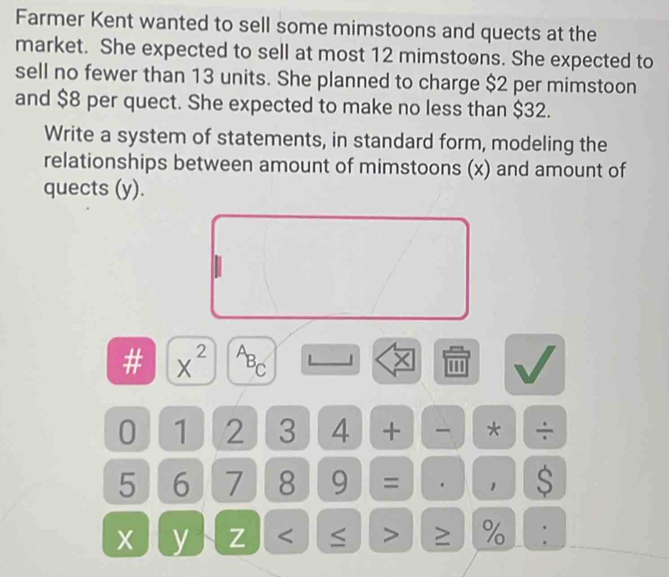 Farmer Kent wanted to sell some mimstoons and quects at the 
market. She expected to sell at most 12 mimstoons. She expected to 
sell no fewer than 13 units. She planned to charge $2 per mimstoon 
and $8 per quect. She expected to make no less than $32. 
Write a system of statements, in standard form, modeling the 
relationships between amount of mimstoons (x) and amount of 
quects (y). 
× 
# x^(2^AB_C) '''
0 1 2 3 4 + * ÷
5 6 7 8 9 = . 1 S
X y Z < > ≥ % .