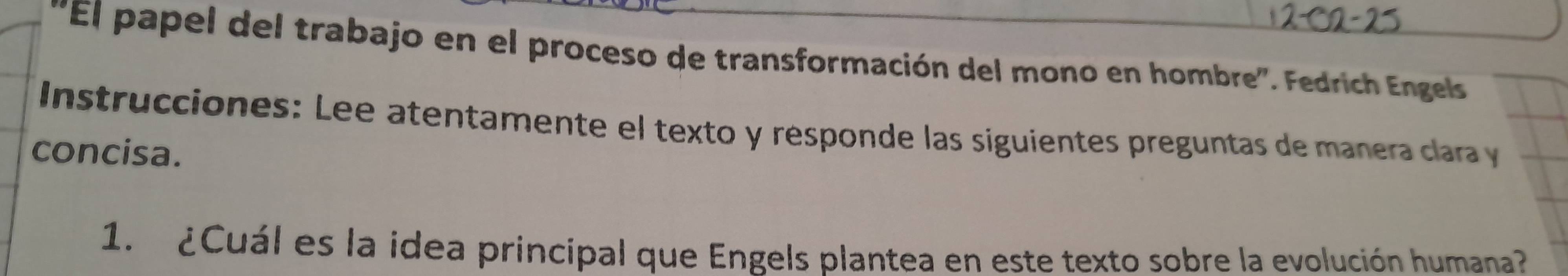 ''El papel del trabajo en el proceso de transformación del mono en hombre'. Fedrich Engels 
Instrucciones: Lee atentamente el texto y résponde las siguientes preguntas de manera clara y 
concisa. 
1. ¿Cuál es la idea principal que Engels plantea en este texto sobre la evolución humana?