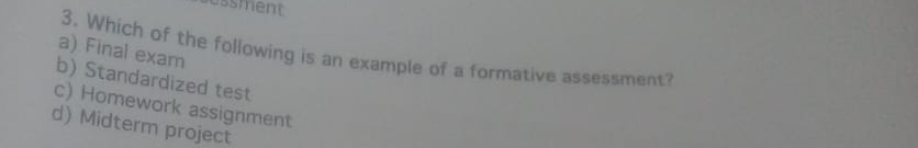 ussment
a) Final exam
3. Which of the following is an example of a formative assessment?
b) Standardized test
c) Homework assignment
d) Midterm project