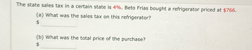 The state sales tax in a certain state is 4%. Beto Frias bought a refrigerator priced at $766. 
(a) What was the sales tax on this refrigerator?
$
(b) What was the total price of the purchase?
$