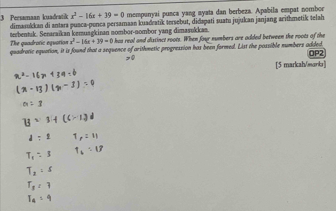 Persamaan kuadratik x^2-16x+39=0 mempunyai punca yang nyata dan berbeza. Apabila empat nombor 
dimasukkan di antara punca-punca persamaan kuadratik tersebut, didapati suatu jujukan janjang arithmetik telah 
terbentuk. Senaraikan kemungkinan nombor-nombor yang dimasukkan. 
The quadratic equation x^2-16x+39=0 has real and distinct roots. When four numbers are added between the roots of the 
quadratic equation, it is found that a sequence of arithmetic progression has been formed. List the possible numbers added. 
OP2 
[5 markah/marks]