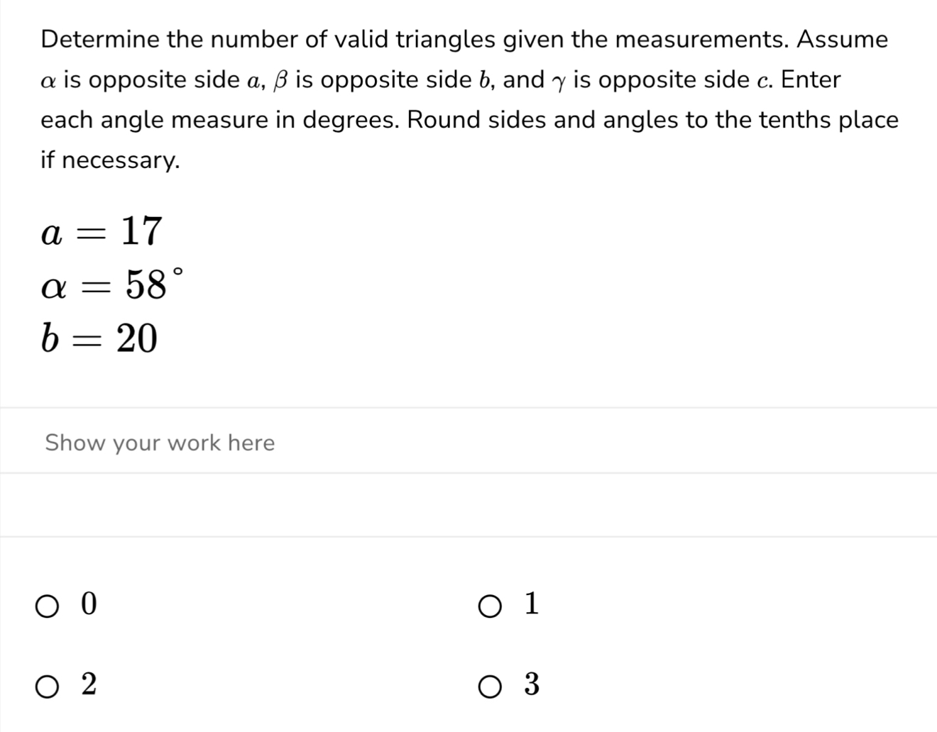 Determine the number of valid triangles given the measurements. Assume
α is opposite side α, β is opposite side b, and γ is opposite side c. Enter 
each angle measure in degrees. Round sides and angles to the tenths place 
if necessary.
a=17
alpha =58°
b=20
Show your work here
0
1
2
3