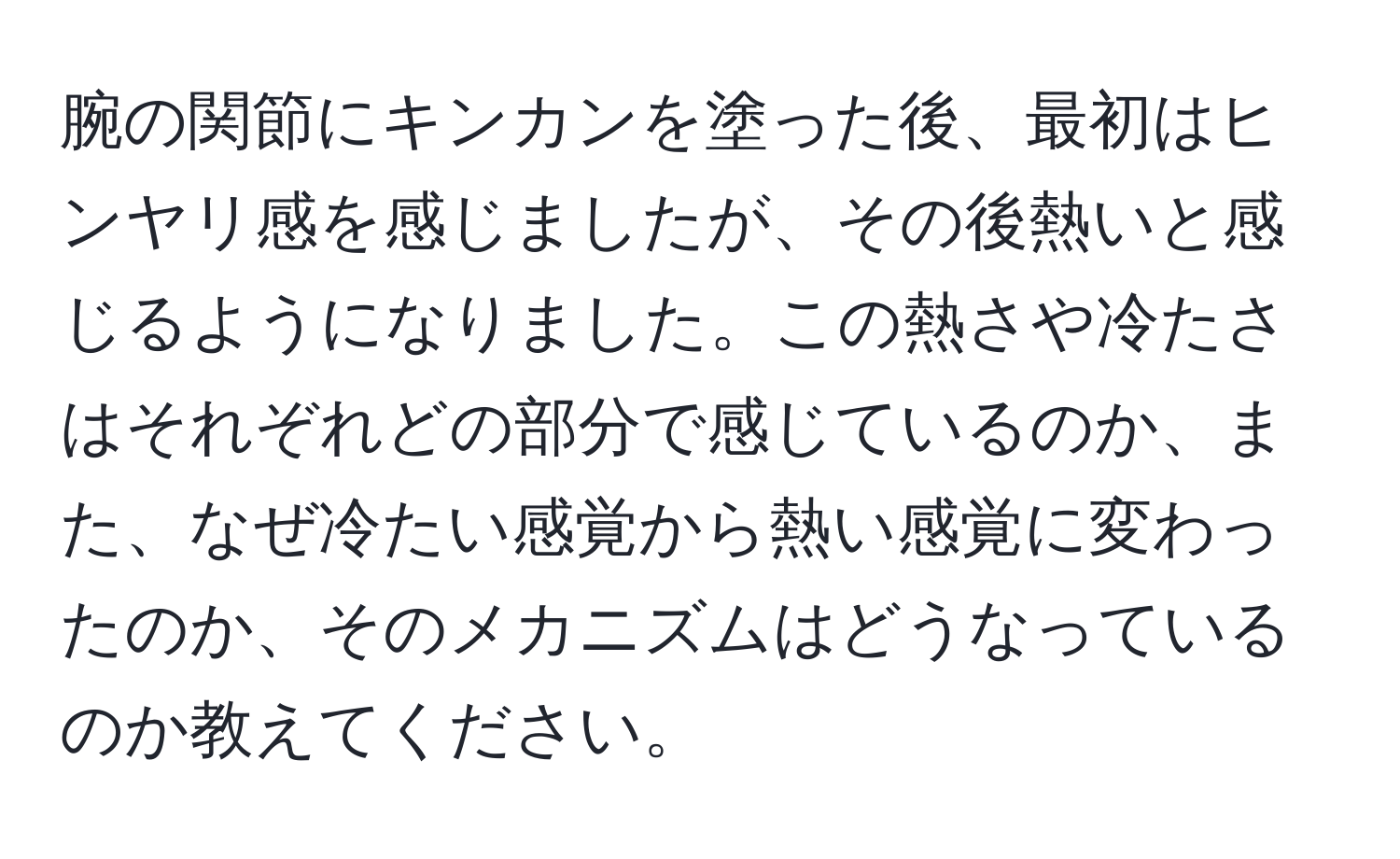 腕の関節にキンカンを塗った後、最初はヒンヤリ感を感じましたが、その後熱いと感じるようになりました。この熱さや冷たさはそれぞれどの部分で感じているのか、また、なぜ冷たい感覚から熱い感覚に変わったのか、そのメカニズムはどうなっているのか教えてください。