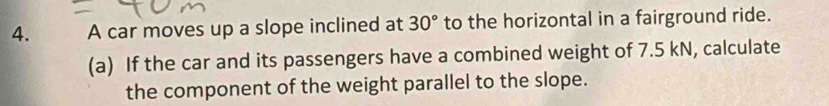 A car moves up a slope inclined at 30° to the horizontal in a fairground ride. 
(a) If the car and its passengers have a combined weight of 7.5 kN, calculate 
the component of the weight parallel to the slope.