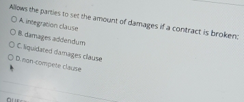 Allows the parties to set the amount of damages if a contract is broken: A. integration clause
B. damages addendum
C. liquidated damages clause
D.non-compete clause
0