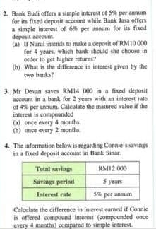 Bank Budi offers a simple interest of 5% per annum 
for its fixed deposit account while Bank Jasa offers 
a simple interest of 6% per annum for its fixed 
deposit account. 
(a) If Nurul intends to make a deposit of RM10 000
for 4 years, which bank should she choose in 
order to get higher returns? 
(b) What is the difference in interest given by the 
two banks? 
3. Mr Devan saves RM14 000 in a fixed deposit 
account in a bank for 2 years with an interest rate 
of 4% per annum. Calculate the matured value if the 
interest is compounded . 
(a) once every 4 months
(b) once every 2 months. 
4. The information below is regarding Connie's savings 
in a fixed deposit account in Bank Sinar. 
Calculate the difference in interest earned if Connie 
is offered compound interest (compounded once 
every 4 months) compared to simple interest.