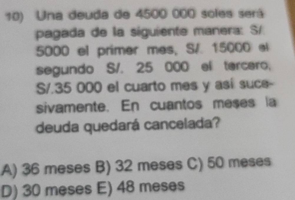 Una deuda de 4500 000 soles será
pagada de la siguiente manera: S/
5000 el primer mes, S/. 15000 el
segundo S/. 25 000 el tarcaro,
S/.35 000 el cuarto mes y así suce--
sivamente. En cuantos meses la
deuda quedará cancelada?
A) 36 meses B) 32 meses C) 50 meses
D) 30 meses E) 48 meses